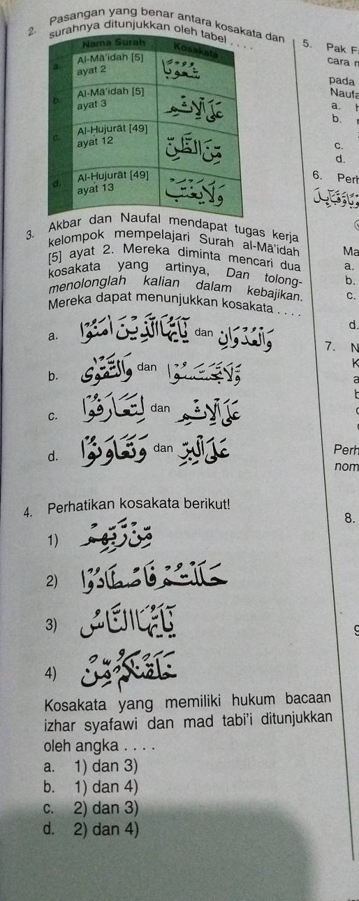 Pasangan yang benar antara kosa dan
hnya ditunjukkan o
5. Pak F
cara n
pada
Naufa
a. t
b.
c.
d.
6. Pert
3. Akbdapat tugas kerja
kelompok mempelajari Surah al-Mā'idah Ma
[5] ayat 2. Mereka diminta mencari dua a.
kosakata yang artinya, Dan tolong- b.
menolonglah kalian dalam kebajikan C.
Mereka dapat menunjukkan kosakata . . . .
d
a.
dan
7. N
dan
K 
b.
dan
C.
d.
dan Perh
nom
4. Perhatikan kosakata berikut!
8.
1)
2)
3)

4)
Kosakata yang memiliki hukum bacaan
izhar syafawi dan mad tabi'i ditunjukkan
oleh angka . . . .
a. 1) dan 3)
b. 1) dan 4)
c. 2) dan 3)
d. 2) dan 4)