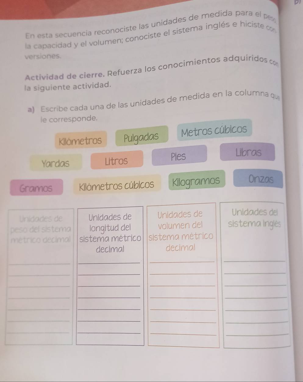 p1 
En esta secuencia reconociste las unidades de medida para el p 
la capacidad y el volumen; conociste el sistema inglés e hiciste co 
versiones. 
Actividad de cierre. Refuerza los conocimientos adquiridos co 
la siguiente actividad. 
a) Escribe cada una de las unidades de medida en la columna qu 
le corresponde. 
Kilometros Pulgadas Metros cúbicos 
Yardas Litros Pies 
Libras 
Gramos Kilómetros cúbicos Kilogramos Onzas 
lnidades de Unidades de Unidades de Unidades del 
peso del sistema longitud del volumen del sistema inglês 
métrico decimal sistema métrico sistema métrico 
decimal decimal 
_ 
_ 
_ 
_ 
_ 
_ 
_ 
_ 
_ 
_ 
_ 
_ 
_ 
_ 
__ 
__ 
_ 
_ 
__ 
_ 
_ 
__ 
__