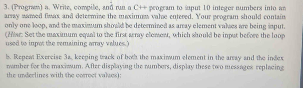 (Program) a. Write, compile, and run a C++ program to input 10 integer numbers into an 
array named fmax and determine the maximum value entered. Your program should contain 
only one loop, and the maximum should be determined as array element values are being input. 
(Hinr: Set the maximum equal to the first array element, which should be input before the loop 
used to input the remaining array values.) 
b. Repeat Exercise 3a, keeping track of both the maximum element in the array and the index 
number for the maximum. After displaying the numbers, display these two messages replacing 
the underlines with the correct values):