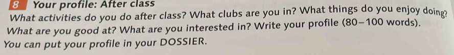 Your profile: After class 
What activities do you do after class? What clubs are you in? What things do you enjoy doing? 
What are you good at? What are you interested in? Write your profile (80-100 words). 
You can put your profile in your DOSSIER.