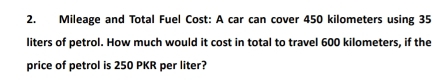 Mileage and Total Fuel Cost: A car can cover 450 kilometers using 35
liters of petrol. How much would it cost in total to travel 600 kilometers, if the 
price of petrol is 250 PKR per liter?