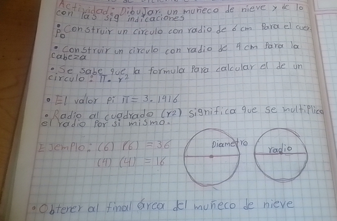 Actividada DibuJar, un muneco de nieve x de l0 
con las sig indicaciones 
Po Construir un circulo con radio de 6 cm Para el cver 
Construir on circulo con radio de 4 cm Para la 
cabeza 
. Se sabe que la formula Para calcolar el de un 
circulo? TT. r^2
EI volor pi π =3.1416
Radio al cuadrado (r2) significa que se multiPlica 
el radio por si mismo. 
EJemploo (6)(6)=36
(4)(4)=16
Obtener al final erea del muneco de nieve