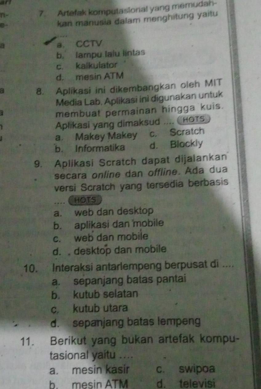 anl
n - 7. Artefak komputasional yang memudah-
D
kan manusia dalam menghitung yaitu
a a. CCTV
b. lampu lalu lintas
c. kalkulator
d. mesin ATM
a 8. Aplíkasi ini dikembangkan oleh MIT
Media Lab, Aplikasi ini digunakan untuk
membuat permainan hingga kuis.
Aplikasi yang dimaksud .... CHOTS
a. Makey Makey c. Scratch
b. Informatika d. Blockly
9. Aplikasi Scratch dapat dijalankan
secara online dan offline. Ada dua
versi Scratch yang tersedia berbasis
HOTS
a. web dan desktop
b. aplikasi dan mobile
c. web dan mobile
d. desktop dan mobile
10. Interaksi antarlempeng berpusat di ....
a. sepanjang batas pantai
b. kutub selatan
c. kutub utara
d. sepanjang batas lempeng
11. Berikut yang bukan artefak kompu-
tasional yaitu ....
a. mesin kasir c. swipoa
b. mesin ATM d. televisi