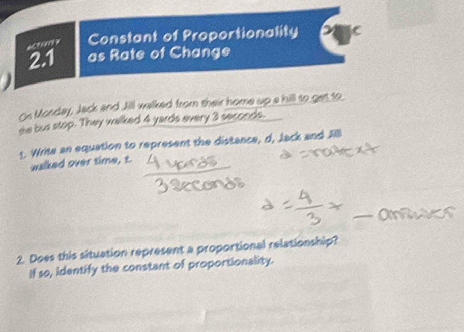 669137 Constant of Proportionality 
2.1 as Rate of Change 
Os Monday, Jack and Jill walked from their home up a hill to get to 
sie bus stop. They walked 4 yards every 3 seconds. 
1. Write an equation to represent the distance, d, Jack and J 
walked over time, t. 
2. Does this situation represent a proportional relationship? 
If so, identify the constant of proportionality.