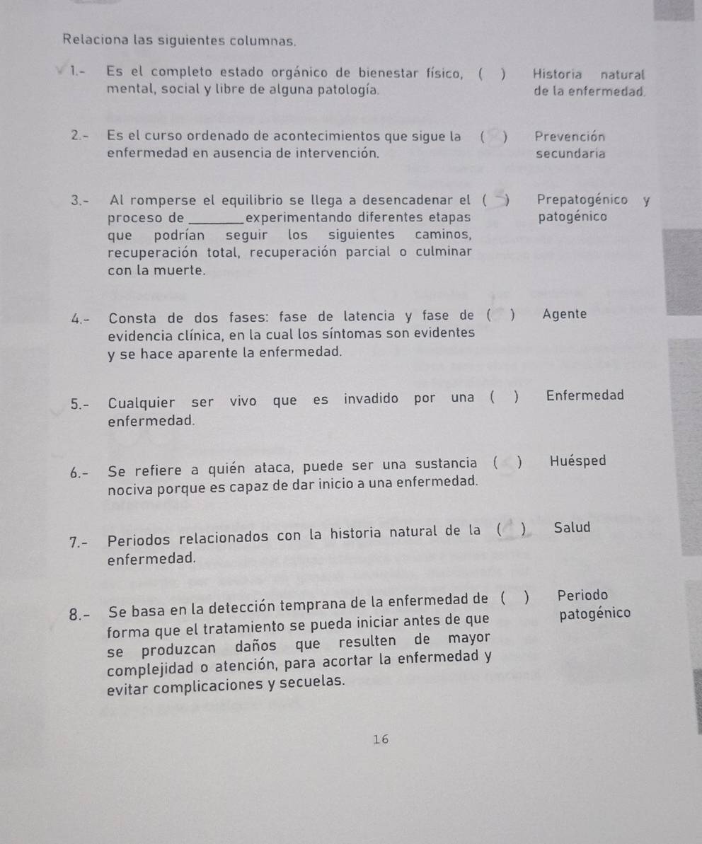 Relaciona las siguientes columnas.
1.- Es el completo estado orgánico de bienestar físico, ( ) Historia natural
mental, social y libre de alguna patología. de la enfermedad.
2.- Es el curso ordenado de acontecimientos que sigue la ( ) Prevención
enfermedad en ausencia de intervención. secundaria
3.- Al romperse el equilibrio se llega a desencadenar el ( ) Prepatogénico y
proceso de _experimentando diferentes etapas patogénico
que podrían seguir los siguientes caminos,
recuperación total, recuperación parcial o culminar
con la muerte.
4.- Consta de dos fases: fase de latencia y fase de ( ) Agente
evidencia clínica, en la cual los síntomas son evidentes
y se hace aparente la enfermedad.
5.- Cualquier ser vivo que es invadido por una (  Enfermedad
enfermedad.
6.- Se refiere a quién ataca, puede ser una sustancia ( ) Huésped
nociva porque es capaz de dar inicio a una enfermedad.
7.- Periodos relacionados con la historia natural de la (  Salud
enfermedad.
8.- Se basa en la detección temprana de la enfermedad de ( ) Periodo
forma que el tratamiento se pueda iniciar antes de que patogénico
se produzcan daños que resulten de mayor
complejidad o atención, para acortar la enfermedad y
evitar complicaciones y secuelas.
16