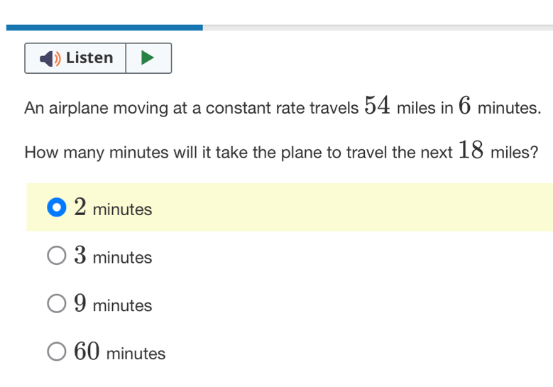 Listen
An airplane moving at a constant rate travels 54 miles in 6 minutes.
How many minutes will it take the plane to travel the next 18 miles?
2 minutes
3 minutes
9 minutes
60 minutes