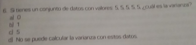 Si tienes un conjunto de datos con valores: 5, 5, 5, 5, 5. ¿cuál es la varianza?
a] O
b) 1
c] 5
d) No se puede calcular la varianza con estos datos.