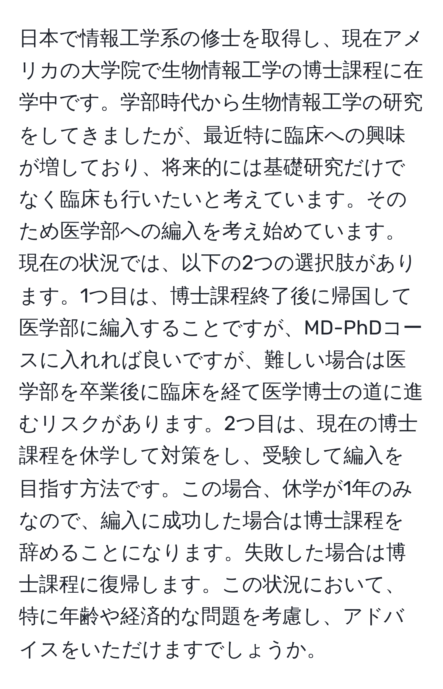 日本で情報工学系の修士を取得し、現在アメリカの大学院で生物情報工学の博士課程に在学中です。学部時代から生物情報工学の研究をしてきましたが、最近特に臨床への興味が増しており、将来的には基礎研究だけでなく臨床も行いたいと考えています。そのため医学部への編入を考え始めています。現在の状況では、以下の2つの選択肢があります。1つ目は、博士課程終了後に帰国して医学部に編入することですが、MD-PhDコースに入れれば良いですが、難しい場合は医学部を卒業後に臨床を経て医学博士の道に進むリスクがあります。2つ目は、現在の博士課程を休学して対策をし、受験して編入を目指す方法です。この場合、休学が1年のみなので、編入に成功した場合は博士課程を辞めることになります。失敗した場合は博士課程に復帰します。この状況において、特に年齢や経済的な問題を考慮し、アドバイスをいただけますでしょうか。