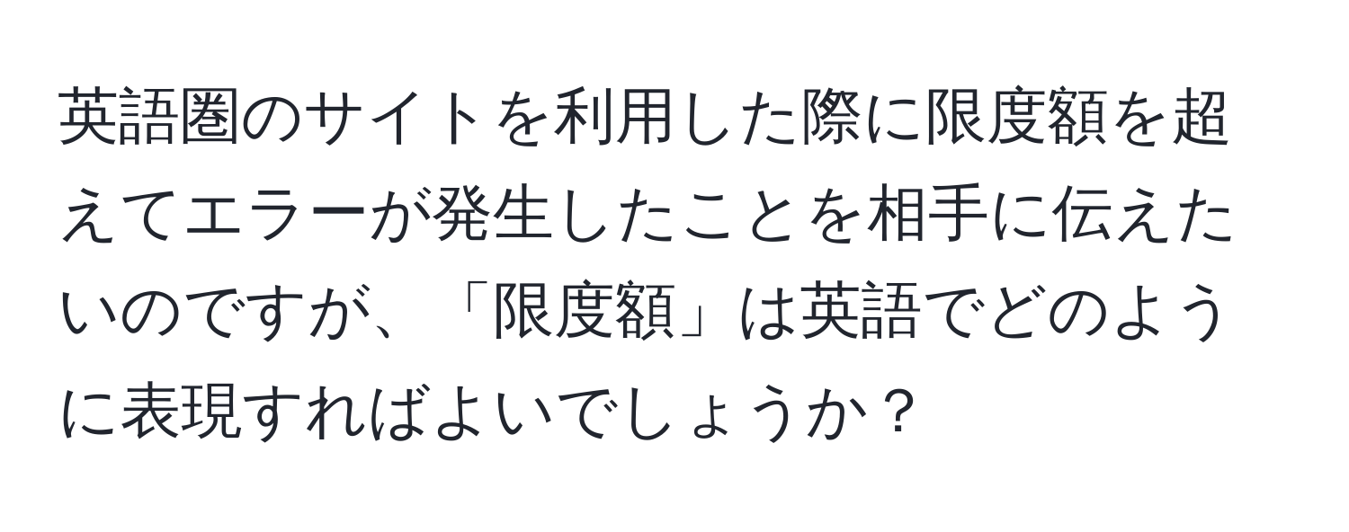 英語圏のサイトを利用した際に限度額を超えてエラーが発生したことを相手に伝えたいのですが、「限度額」は英語でどのように表現すればよいでしょうか？