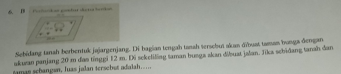 Peröatikan gambar sketsa herikut 
Sebidang tanah berbentuk jajargenjang. Di bagian tengah tanah tersebut akan dibuat taman bunga dengan 
ukuran panjang 20 m dan tinggi 12 m. Di sekeliling taman bunga akan dibuat jalan. Jika sebidang tanah dan 
taman sebangun, luas jalan tersebut adalah…..