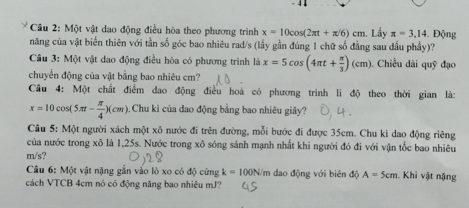 4 ↓ 
Câu 2: Một vật dao động điều hòa theo phương trình x=10cos (2π t+π /6)cm. Lấy π =3,14. Động 
năng của vật biến thiên với tần số góc bao nhiêu rad/s (lấy gần đúng 1 chữ số đằng sau dầu phầy)? 
Câu 3: Một vật dao động điều hòa có phương trình là x=5cos (4π t+ π /3 )(cm). Chiều dài quỹ đạo 
chuyển động của vật bằng bao nhiêu cm? 
Câu 4: Một chất điểm dao động điều hoà có phương trình li độ theo thời gian là:
x=10cos (5π t- π /4 )(cm) Chu kì của dao động bằng bao nhiêu giây? 
Câu 5: Một người xách một xô nước đi trên đường, mỗi bước đi được 35cm. Chu kì dao động riêng 
của nước trong xô là 1,25s. Nước trong xô sóng sánh mạnh nhất khi người đó đi với vận tốc bao nhiêu
m/s? 
Câu 6: Một vật nặng gắn vào lò xo có độ cứng k=100N/m dao động với biên độ A=5cm. Khi vật nặng 
cách VTCB 4cm nó có động năng bao nhiêu mJ?