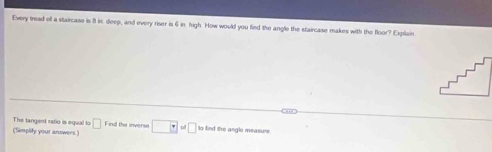 Every tread of a staircase is 8 in deep, and every riser is 6 in. high. How would you find the angle the staircase makes with the floor? Explain. 
The tangent ratio is equal to □ Find the inverse □ of □ to find the angle measure 
(Simplify your answers.)