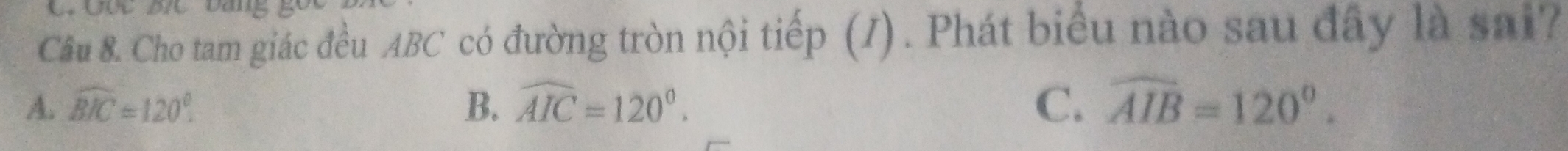 Qốc Đc bang
Câu 8. Cho tam giác đều ABC có đường tròn nội tiếp (I). Phát biểu nào sau đây là sai?
A. widehat BIC=120°. B. widehat AIC=120°. C. widehat AIB=120°.