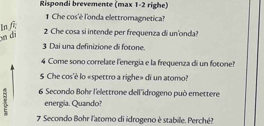 Rispondi brevemente (max 1-2 righe) 
1 Che cos'è l'onda elettromagnetica? 
In fi 
n di
2 Che cosa si intende per frequenza di un’onda? 
3 Dai una definizione di fotone. 
4 Come sono correlate l’energia e la frequenza di un fotone? 
5 Che cos’è lo «spettro a righe» di un atomo?
6 Secondo Bohr l’elettrone dell’idrogeno può emettere 
energia. Quando?
7 Secondo Bohr l'atomo di idrogeno è stabile. Perché?