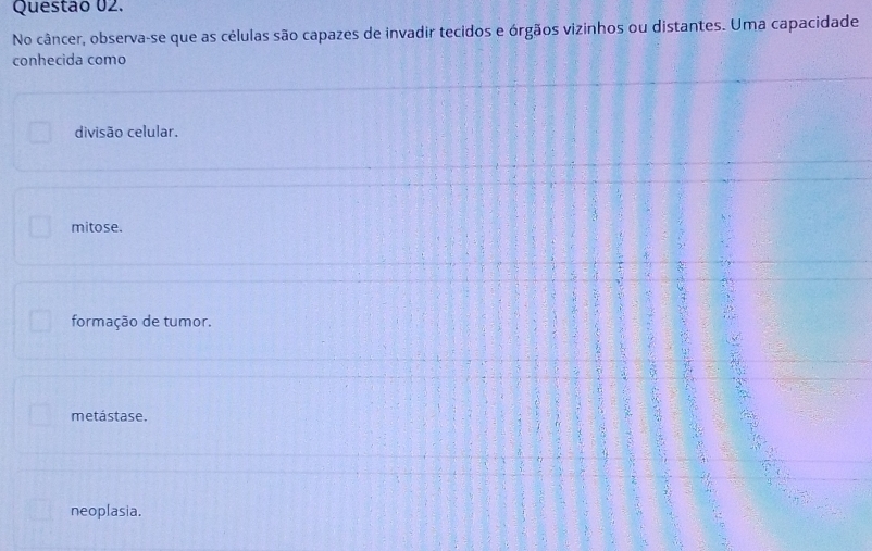 No câncer, observa-se que as células são capazes de invadir tecidos e órgãos vizinhos ou distantes. Uma capacidade
conhecida como
divisão celular.
mitose.
formação de tumor.
metástase.
neoplasia.