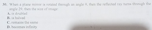 When a plane mirror is rotated through an angle 9, then the reflected ray turns through the
angle 29, then the size of image:
A. is doubled
B. is halved
C. remains the same
D. becomes infinity