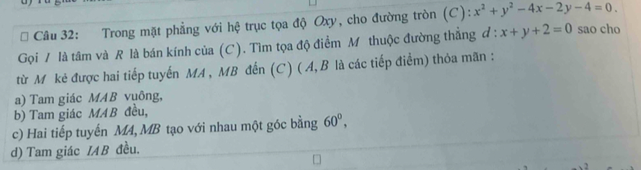 Trong mặt phẳng với hệ trục tọa độ Oxy, cho đường tròn (C): x^2+y^2-4x-2y-4=0. 
Gọi / là tâm và R là bán kính của (C). Tìm tọa độ điểm M thuộc đường thẳng đ : x+y+2=0 sao cho
từ Mỹkẻ được hai tiếp tuyến MA , MB đến (C) ( A, B là các tiếp điểm) thỏa mãn :
a) Tam giác MAB vuông,
b) Tam giác MAB đều,
c) Hai tiếp tuyến MA, MB tạo với nhau một góc bằng 60^0,
d) Tam giác IAB đều.