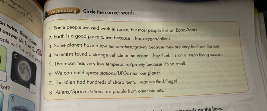 humans will live ngs in the pa 
Vocabulary Circle the correct words. 
1. Some people live and work in space, but most people live on Earth/Mars. 
n twice. There is o 
2. Earth is a good place to live because it has oxygen/aliens. 
answer (A, B, or C) 
3. Some planets have a low temperature/gravity because they are very far from the sun. 
ple will live in 200 yer 
^ 4. Scientists found a strange vehicle in the ocean. They think it's an alien/a flying saucer. 
5. The moon has very low temperature/gravity because it's so small. 
6. We can build space stations/UFOs near our planet. 
7. The alien had hundreds of sharp teeth. I was terrified/huge 
ket? 
8. Aliens/Space stations are people from other planets. 
rds on the lines.