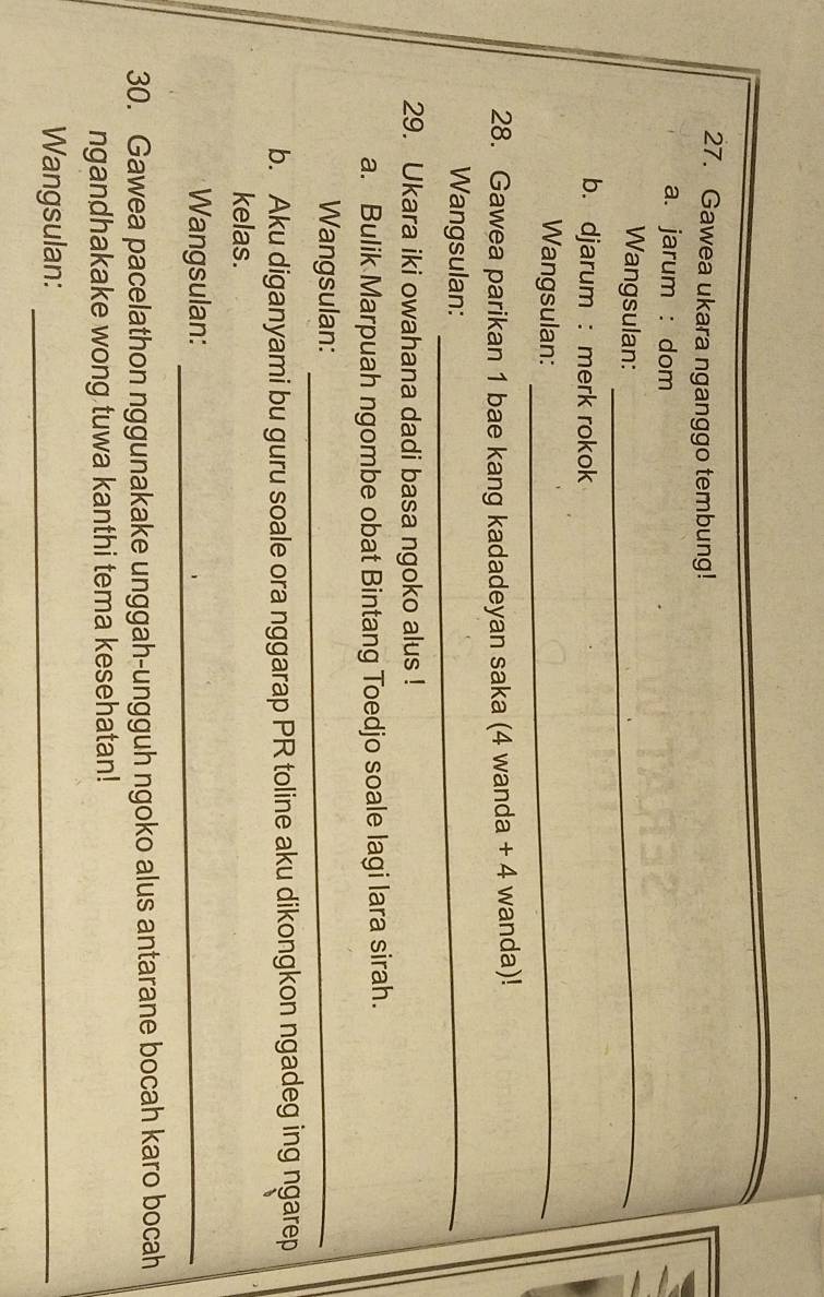 Gawea ukara nganggo tembung! 
a. jarum : dom 
Wangsulan:_ 
b. djarum : merk rokok 
Wangsulan:_ 
28. Gawea parikan 1 bae kang kadadeyan saka (4 wanda + 4 wanda)! 
Wangsulan:_ 
29. Ukara iki owahana dadi basa ngoko alus ! 
a. Bulik Marpuah ngombe obat Bintang Toedjo soale lagi lara sirah. 
Wangsulan:_ 
b. Aku diganyami bu guru soale ora nggarap PR toline aku dikongkon ngadeg ing ngarep 
kelas. 
Wangsulan:_ 
30. Gawea pacelathon nggunakake unggah-ungguh ngoko alus antarane bocah karo bocah 
ngandhakake wong tuwa kanthi tema kesehatan! 
Wangsulan:_
