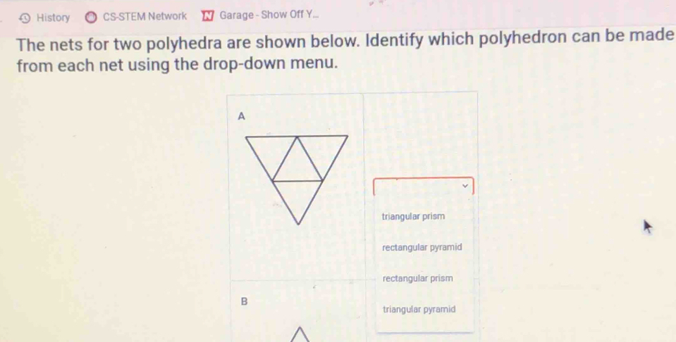 History CS-STEM Network Garage - Show Off Y... 
The nets for two polyhedra are shown below. Identify which polyhedron can be made 
from each net using the drop-down menu. 
triangular prism 
rectangular pyramid 
rectangular prism 
B 
triangular pyramid