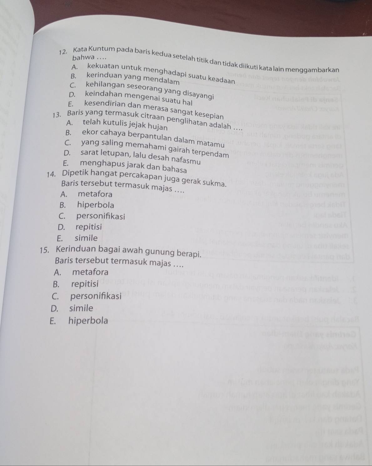 bahwa ....
12. Kata Kuntum pada baris kedua setelah titik dan tidak diikuti kata lain menggambarkan
A. kekuatan untuk menghadapi suatu keadaan
B. kerinduan yang mendalam
C. kehilangan seseorang yang disayangi
D. keindahan mengenai suatu hal
E. kesendirian dan merasa sangat kesepian
13. Baris yang termasuk citraan penglihatan adalah …
A. telah kutulis jejak hujan
B. ekor cahaya berpantulan dalam matamu
C. yang saling memahami gairah terpendam
D. sarat letupan, lalu desah nafasmu
E. menghapus jarak dan bahasa
14. Dipetik hangat percakapan juga gerak sukma.
Baris tersebut termasuk majas ..
A. metafora
B. hiperbola
C. personifikasi
D. repitisi
E. simile
15. Kerinduan bagai awah gunung berapi.
Baris tersebut termasuk majas ….
A. metafora
B. repitisi
C. personifikasi
D. simile
E. hiperbola