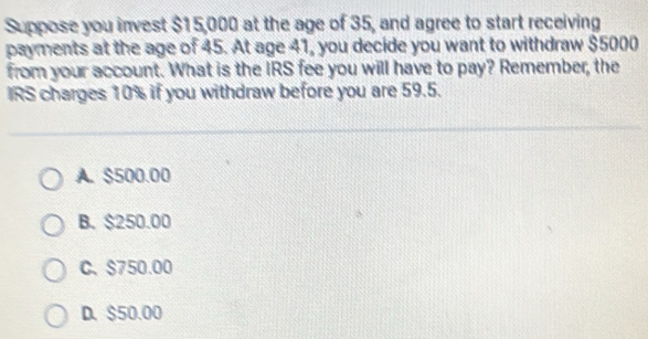 Suppose you invest $15,000 at the age of 35, and agree to start receiving
payments at the age of 45. At age 41, you decide you want to withdraw $5000
from your account. What is the IRS fee you will have to pay? Remember, the
IRS charges 10% if you withdraw before you are 59.5.
A. $500.00
B. $250.00
C、 $750.00
D. $50.00