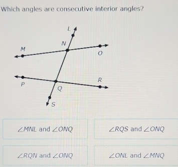 Which angles are consecutive interior angles?
∠ MNL and ∠ ONQ ∠ RQS and ∠ ONQ
∠ RQN and ∠ ONQ ∠ ONL and ∠ MNQ