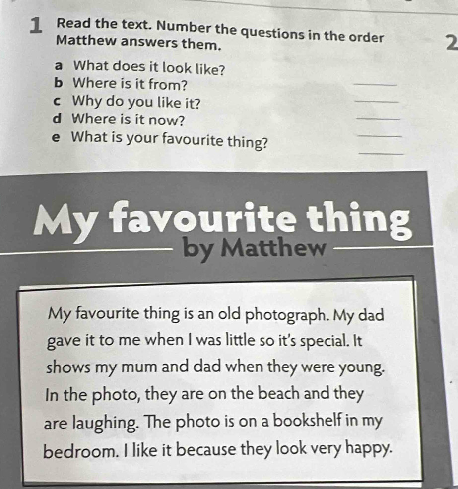 ] Read the text. Number the questions in the order 2 
Matthew answers them. 
a What does it look like? 
b Where is it from? 
_ 
_ 
_ 
c Why do you like it? 
d Where is it now? 
_ 
_ 
e What is your favourite thing? 
My favourite thing 
by Matthew 
My favourite thing is an old photograph. My dad 
gave it to me when I was little so it's special. It 
shows my mum and dad when they were young. 
In the photo, they are on the beach and they 
are laughing. The photo is on a bookshelf in my 
bedroom. I like it because they look very happy.