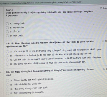 Đán
Á (ASEAN)? Quốc gia nào sau đây là một trong những thành viên của Hiệp hội các quốc gia Đông Nam
A. Trung Quốc.
B. Ma-lai-xi-a.
C. Ấn Độ.
D. Hàn Quốc.
Câu 15: Thực tiên công cuộc Đối mới kinh tế ở Việt Nam (từ năm 1986) để lại bài học kính
nghiệm nào sau đây?
A. Xóa bộ triệt để cơ chế thị trường, tăng cường mở rộng, năng cao hiệu quả kinh tế đổi ngoại.
B. Tiến hành tư nhân hoá, tự do hoá toàn bộ nền kinh tế để giải phóng sức sản xuất.
C. Đối mới toàn bộ các ngành kinh tế với tốc độ nhanh nhất để tập trung xuất khẩu hàng hóa.
D. Xây dựng nền kính tế thị trường với mục tiêu phục vụ lợi ích của nhân dân.
Câu 16: Ngày 13-8-1945, Trung ương Đảng và Tổng bộ Việt minh có hoạt động nào sau
dây?
A. Thành lập Ủy ban Khởi nghĩa toàn quốc.
B. Tiến hành Đại hội Quốc dân.
C. Phát động kháng chiến toàn quốc.
D. Tiến hành Hội nghị toàn quốc.