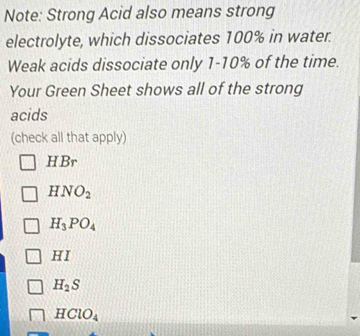 Note: Strong Acid also means strong
electrolyte, which dissociates 100% in water.
Weak acids dissociate only 1-10% of the time.
Your Green Sheet shows all of the strong
acids
(check all that apply)
HBr
HNO_2
H_3PO_4
HI
H_2S
HClO_4