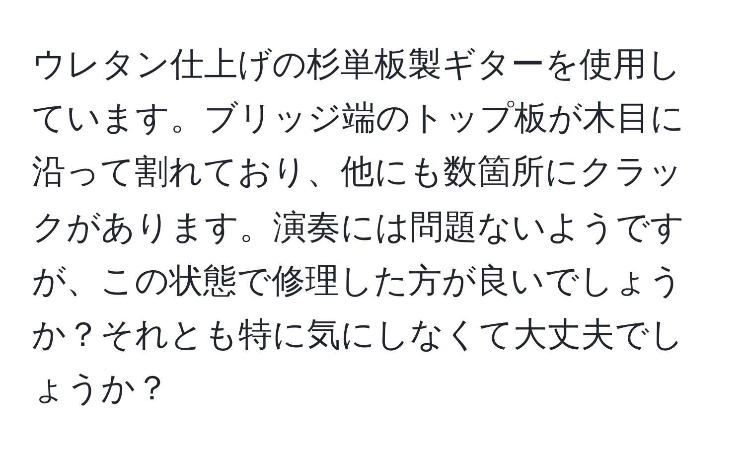 ウレタン仕上げの杉単板製ギターを使用しています。ブリッジ端のトップ板が木目に沿って割れており、他にも数箇所にクラックがあります。演奏には問題ないようですが、この状態で修理した方が良いでしょうか？それとも特に気にしなくて大丈夫でしょうか？