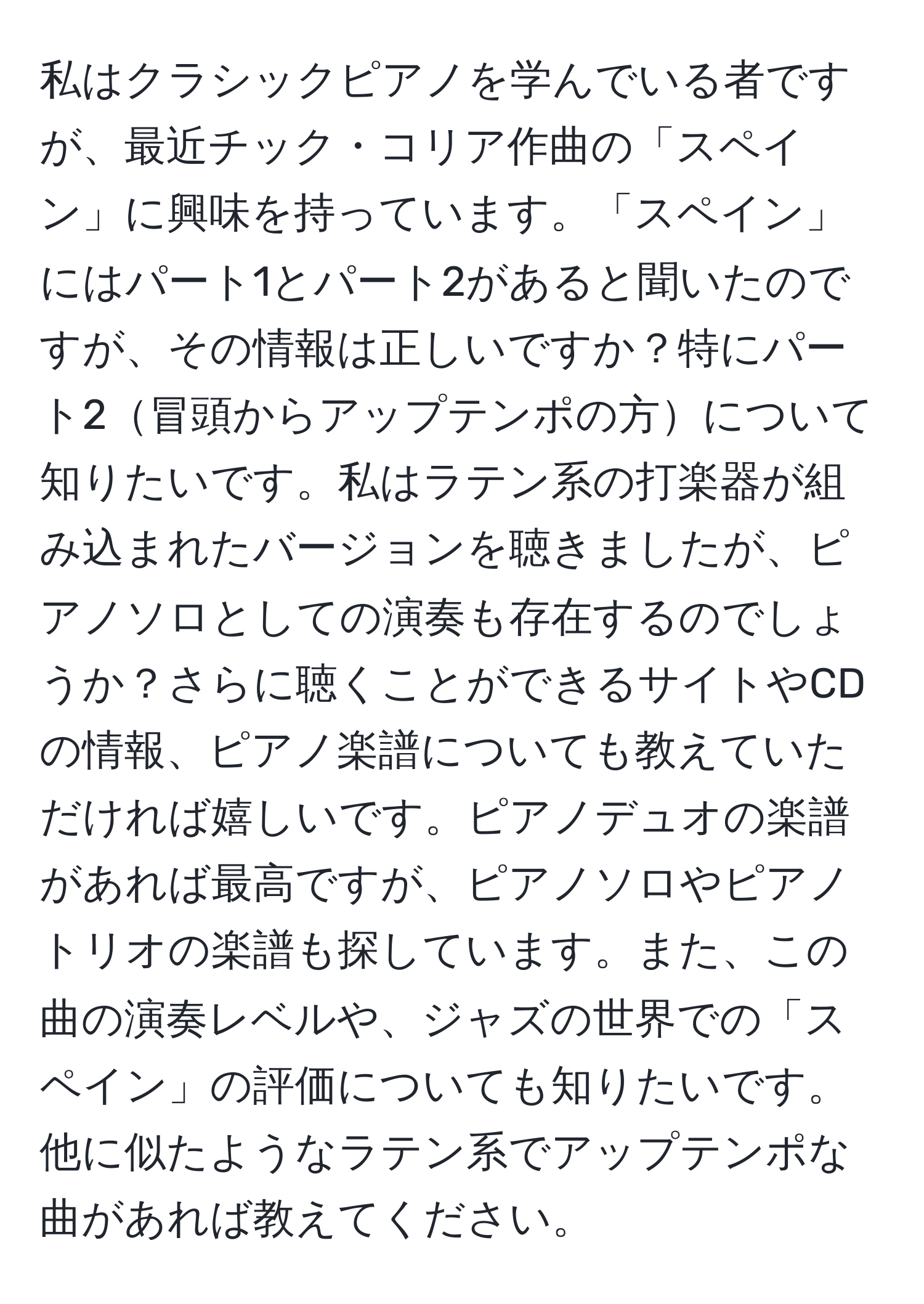 私はクラシックピアノを学んでいる者ですが、最近チック・コリア作曲の「スペイン」に興味を持っています。「スペイン」にはパート1とパート2があると聞いたのですが、その情報は正しいですか？特にパート2冒頭からアップテンポの方について知りたいです。私はラテン系の打楽器が組み込まれたバージョンを聴きましたが、ピアノソロとしての演奏も存在するのでしょうか？さらに聴くことができるサイトやCDの情報、ピアノ楽譜についても教えていただければ嬉しいです。ピアノデュオの楽譜があれば最高ですが、ピアノソロやピアノトリオの楽譜も探しています。また、この曲の演奏レベルや、ジャズの世界での「スペイン」の評価についても知りたいです。他に似たようなラテン系でアップテンポな曲があれば教えてください。