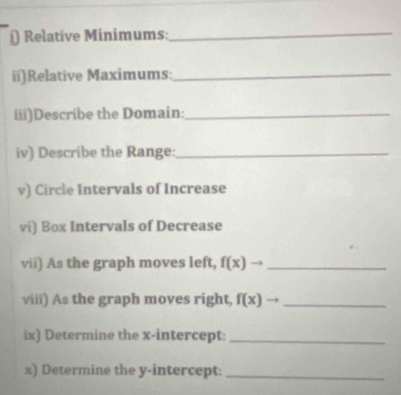 ) Relative Minimums:_ 
ii)Relative Maximums:_ 
iii)Describe the Domain:_ 
iv) Describe the Range:_ 
v) Circle Intervals of Increase 
vi) Box Intervals of Decrease 
vii) As the graph moves left, f(x) _ 
viii) As the graph moves right, f(x)- _ 
ix) Determine the x-intercept:_ 
x) Determine the y-intercept:_