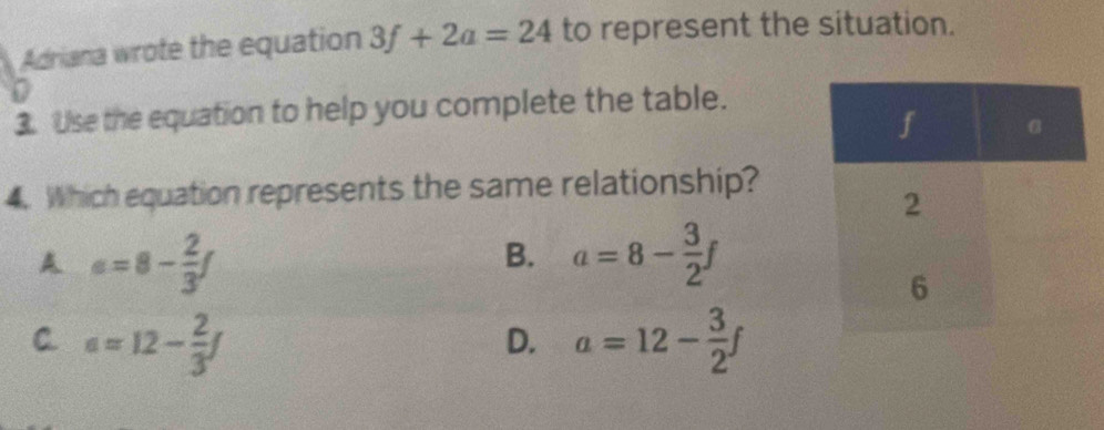 Adriana wrote the equation 3f+2a=24 to represent the situation.

3. Use the equation to help you complete the table.
4. Which equation represents the same relationship?
A a=8- 2/3 f
B. a=8- 3/2 f
C. a=12- 2/3 f a=12- 3/2 f
D.