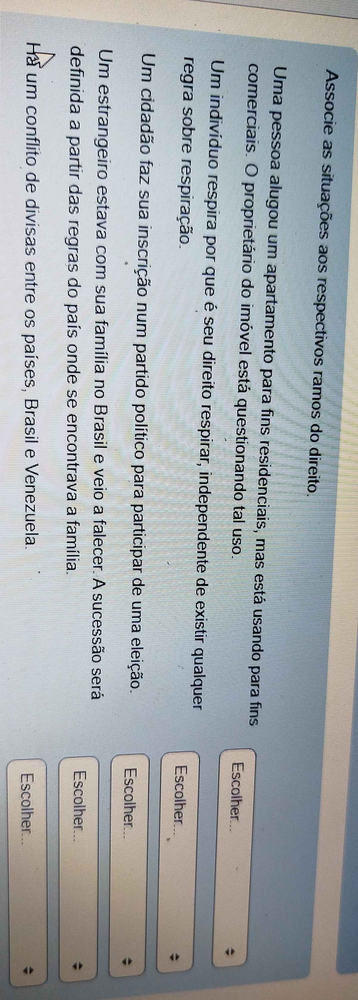 Associe as situações aos respectivos ramos do direito. 
Uma pessoa alugou um apartamento para fins residenciais, mas está usando para fins 
comerciais. O proprietário do imóvel está questionando tal uso. 
Escolher 
Um indivíduo respira por que é seu direito respirar, independente de existir qualquer 
regra sobre respiração. Escolher. 
Um cidadão faz sua inscrição num partido político para participar de uma eleição. 
Escolher. 
Um estrangeiro estava com sua família no Brasil e veio a falecer. A sucessão será 
definida a partir das regras do país onde se encontrava a família. 
Escolher... 
Ha um conflito de divisas entre os países, Brasil e Venezuela. Escolher...