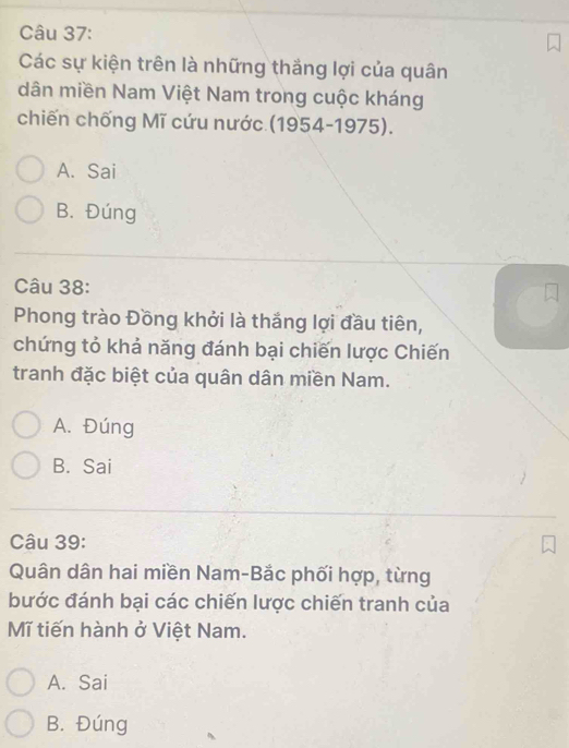 Các sự kiện trên là những thắng lợi của quân
dân miền Nam Việt Nam trong cuộc kháng
chiến chống Mĩ cứu nước (1954-1975).
A. Sai
B. Đúng
Câu 38:
Phong trào Đồng khởi là thắng lợi đầu tiên,
chứng tỏ khả năng đánh bại chiến lược Chiến
tranh đặc biệt của quân dân miền Nam.
A. Đúng
B. Sai
Câu 39:
Quân dân hai miền Nam-Bắc phối hợp, từng
bước đánh bại các chiến lược chiến tranh của
Mĩ tiến hành ở Việt Nam.
A. Sai
B. Đúng