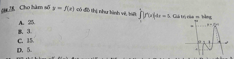 Càu 78. Cho hàm số y=f(x) có đồ thị như hình vẽ, biết ∈tlimits _1^4|f'(x)|dx=5.. Giá trị của m bằng
A. 25.
B. 3.
C. 15.
D. 5.