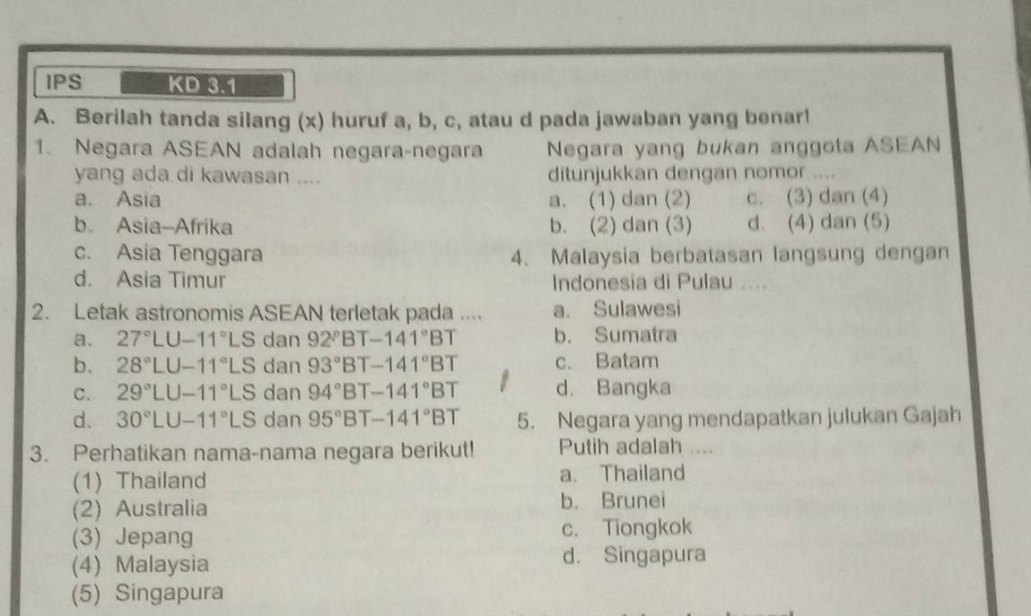 IPS KD 3.1
A. Berilah tanda silang (x) huruf a, b, c, atau d pada jawaban yang benarl
1. Negara ASEAN adalah negara-negara Negara yang bukan anggota ASEAN
yang ada di kawasan .... ditunjukkan dengan nomor ....
a. Asia a. (1) dan (2) c. (3) dan (4)
b. Asia-Afrika b. (2) dan (3) d. (4) dan (5)
c. Asia Tenggara 4. Malaysia berbatasan langsung dengan
d. Asia Timur Indonesia di Pulau ....
2. Letak astronomis ASEAN terletak pada .... a. Sulawesi
a. 27°LU-11°LS dan 92°BT-141°BT b. Sumatra
b. 28°LU-11°LS dan 93°BT-141°BT c. Batam
C. 29°LU-11°LS dan 94°BT-141°BT d. Bangka
d. 30°LU-11°LS dan 95°BT-141°BT 5. Negara yang mendapatkan julukan Gajah
3. Perhatikan nama-nama negara berikut! Putih adalah ....
(1) Thailand a. Thailand
(2) Australia b. Brunei
(3) Jepang c. Tiongkok
(4) Malaysia d. Singapura
(5) Singapura