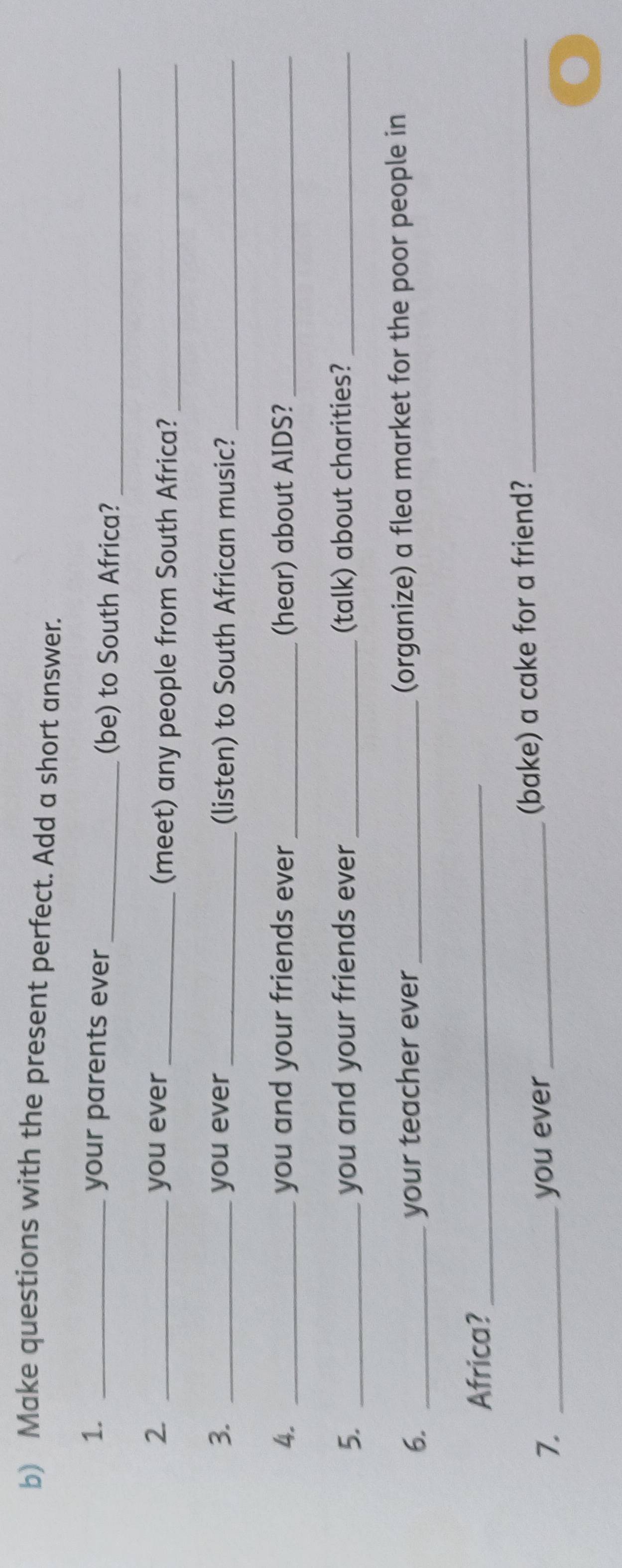 Make questions with the present perfect. Add a short answer. 
1. _your parents ever 
_(be) to South Africa?_ 
2. _you ever _(meet) any people from South Africa?_ 
3. _you ever _(listen) to South African music?_ 
4. _you and your friends ever _(hear) about AIDS?_ 
5. _you and your friends ever _(talk) about charities?_ 
6. _your teacher ever _(organize) a flea market for the poor people in 
Africa?_ 
7. _you ever (bake) a cake for a friend?_