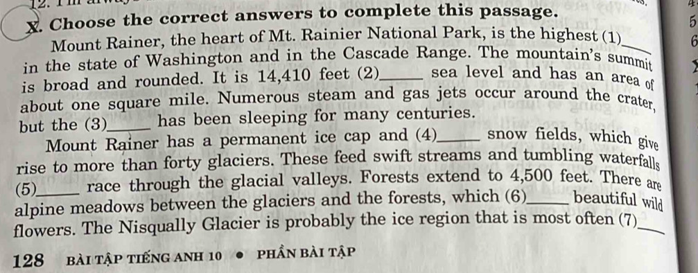 v3. 
X. Choose the correct answers to complete this passage. 4 
5 
Mount Rainer, the heart of Mt. Rainier National Park, is the highest (1)_ 
6 
in the state of Washington and in the Cascade Range. The mountain's summit 

is broad and rounded. It is 14,410 feet (2)_ sea level and has an area of 
about one square mile. Numerous steam and gas jets occur around the crater, 
but the (3)_ has been sleeping for many centuries. 
Mount Rainer has a permanent ice cap and (4)_ snow fields, which give 
rise to more than forty glaciers. These feed swift streams and tumbling waterfalls 
(5) race through the glacial valleys. Forests extend to 4,500 feet. There are 
alpine meadows between the glaciers and the forests, which (6)_ beautiful wild 
flowers. The Nisqually Glacier is probably the ice region that is most often (7)_ 
128 bài tập tiếng anh 10 phần bài tập