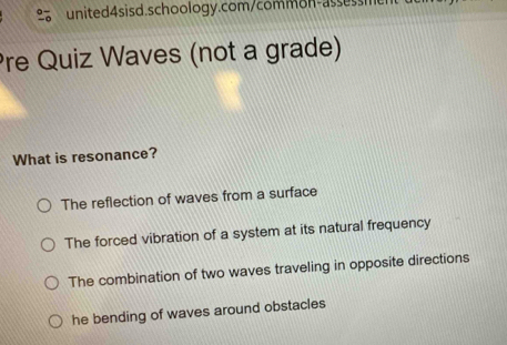 re Quiz Waves (not a grade)
What is resonance?
The reflection of waves from a surface
The forced vibration of a system at its natural frequency
The combination of two waves traveling in opposite directions
he bending of waves around obstacles