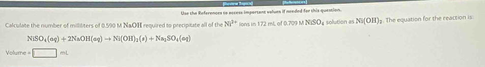 Use the References to access important values if needed for this question. 
Calculate the number of milliliters of 0.590 M NaOH required to precipitate all of the Ni^(2+) lonsin172mL of 0.70° O N NiSO_4 solution as Ni(OH)_2. The equation for the reaction is
NiSO_4(aq)+2NaOH(aq)to Ni(OH)_2(s)+Na_2SO_4(aq)
Volume =□ mL