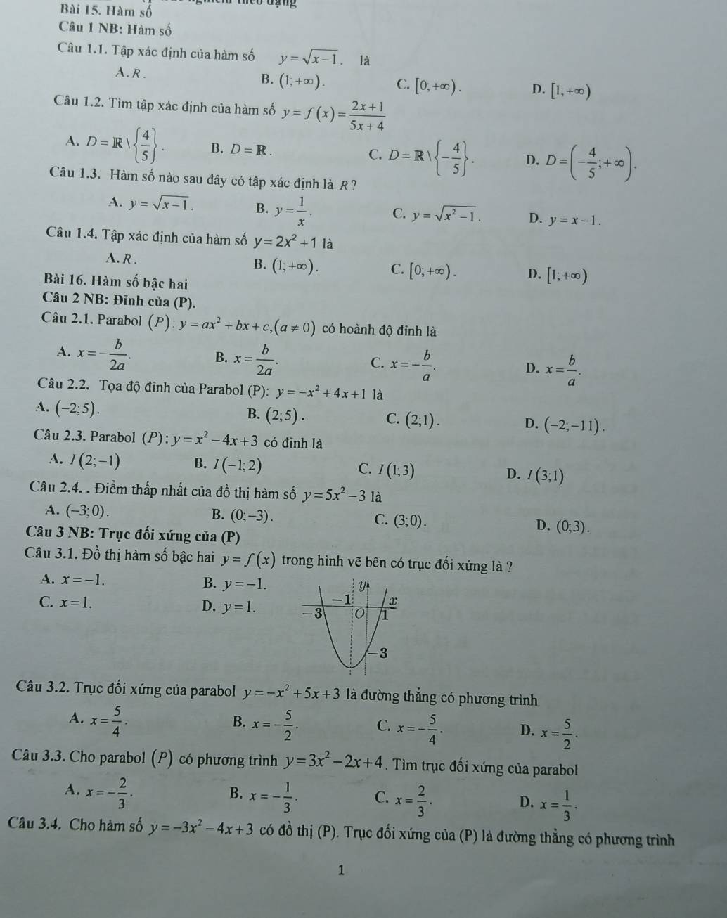 Hàm số
Câu 1 NB: Hàm số
Câu 1.1. Tập xác định của hàm số y=sqrt(x-1) è là
A. R . B. (1;+∈fty ). C. [0,+∈fty ). D. [1;+∈fty )
Câu 1.2. Tìm tập xác định của hàm số y=f(x)= (2x+1)/5x+4 
A. D=R|  4/5  . B. D=R. D=R| - 4/5  . D. D=(- 4/5 ;+∈fty ).
C.
Câu 1.3. Hàm số nào sau đây có tập xác định là R ?
A. y=sqrt(x-1). B. y= 1/x .
C. y=sqrt(x^2-1). D. y=x-1.
Câu 1.4. Tập xác định của hàm số y=2x^2+11a
A. R . B. (1;+∈fty ). C. [0;+∈fty ). D. [1;+∈fty )
Bài 16. Hàm số bậc hai
Câu 2 NB: Đỉnh của (P).
Câu 2.1. Parabol (P):y=ax^2+bx+c,(a!= 0) có hoành độ đỉnh là
A. x=- b/2a .
B. x= b/2a .
C. x=- b/a .
D. x= b/a .
Câu 2.2. Tọa độ đỉnh của Parabol (P): y=-x^2+4x+1 là
A. (-2;5).
B. (2;5). C. (2;1). D. (-2;-11).
Câu 2.3. Parabol (P):y=x^2-4x+3 có đỉnh là
A. I(2;-1) B. I(-1;2) C. I(1;3) D. I(3;1)
Câu 2.4. . Điểm thấp nhất của đồ thị hàm số y=5x^2-3 là
A. (-3;0). B. (0;-3). C. (3;0). D. (0;3).
Câu 3 NB: Trục đối xứng của (P)
Câu 3.1. Đồ thị hàm số bậc hai y=f(x) trong hình vẽ bên có trục đối xứng là ?
A. x=-1.
B. y=-1.
C. x=1. D. y=1.
Câu 3.2. Trục đối xứng của parabol y=-x^2+5x+3 là đường thẳng có phương trình
B.
A. x= 5/4 . x=- 5/2 . C. x=- 5/4 . D. x= 5/2 .
Câu 3.3. Cho parabol (P) có phương trình y=3x^2-2x+4. Tìm trục đối xứng của parabol
A. x=- 2/3 . x=- 1/3 .
B.
C. x= 2/3 . x= 1/3 .
D.
Câu 3.4. Cho hàm số y=-3x^2-4x+3 có đồ thị (P). Trục đổi xứng của (P) là đường thẳng có phương trình
1