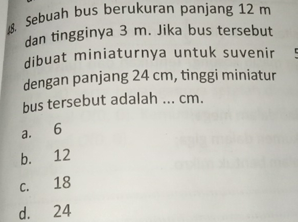 Sebuah bus berukuran panjang 12 m
dan tingginya 3 m. Jika bus tersebut
dibuat miniaturnya untuk suvenir C
dengan panjang 24 cm, tinggi miniatur
bus tersebut adalah ... cm.
a. 6
b. 12
c. 18
d. 24