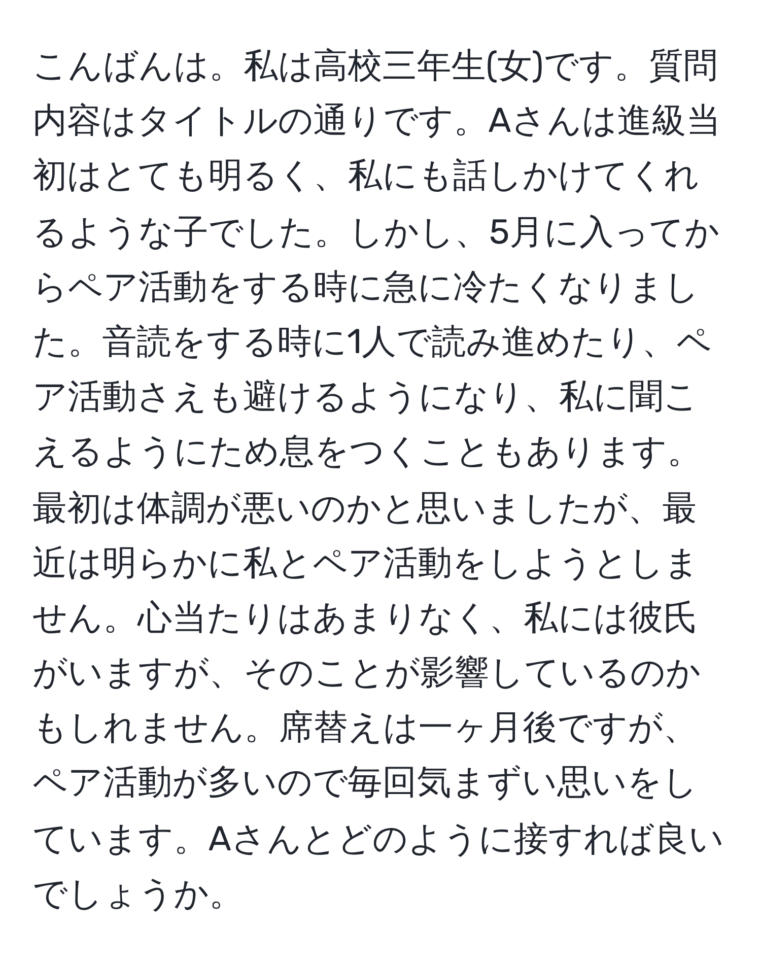 こんばんは。私は高校三年生(女)です。質問内容はタイトルの通りです。Aさんは進級当初はとても明るく、私にも話しかけてくれるような子でした。しかし、5月に入ってからペア活動をする時に急に冷たくなりました。音読をする時に1人で読み進めたり、ペア活動さえも避けるようになり、私に聞こえるようにため息をつくこともあります。最初は体調が悪いのかと思いましたが、最近は明らかに私とペア活動をしようとしません。心当たりはあまりなく、私には彼氏がいますが、そのことが影響しているのかもしれません。席替えは一ヶ月後ですが、ペア活動が多いので毎回気まずい思いをしています。Aさんとどのように接すれば良いでしょうか。