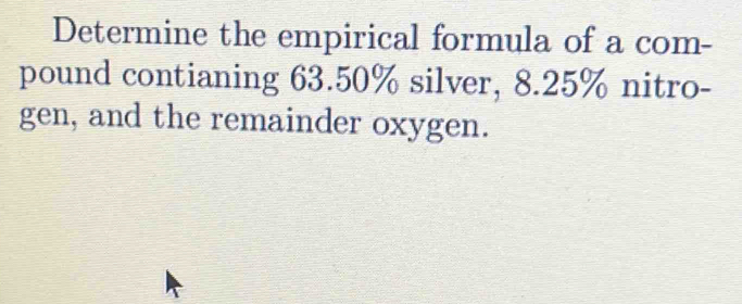 Determine the empirical formula of a com- 
pound contianing 63.50% silver, 8.25% nitro- 
gen, and the remainder oxygen.