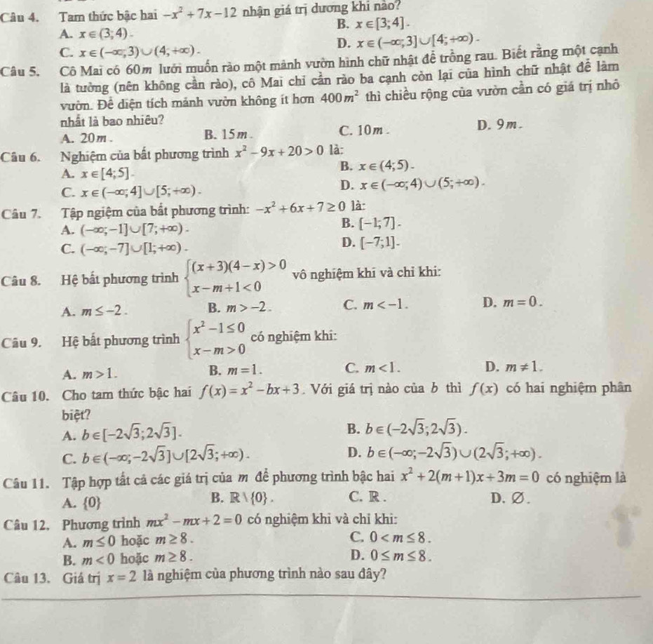 Tam thức bậc hai -x^2+7x-12 nhận giá trị dương khi nào?
A. x∈ (3,4).
B. x∈ [3;4].
C. x∈ (-∈fty ,3)∪ (4,+∈fty ).
D. x∈ (-∈fty ;3]∪ [4;+∈fty ).
Câu 5. Cô Mai có 60m lưới muốn rào một mành vườn hình chữ nhật để trồng rau. Biết rằng một cạnh
là tưởng (nên không cần rào), cô Mai chỉ cần rào ba cạnh còn lại của hình chữ nhật để làm
vườn. Để diện tích mảnh vườn không ít hơn 400m^2 thì chiều rộng của vườn cần có giá trị nhỏ
nhất là bao nhiêu?
A. 20m . B. 15m . C. 10m . D. 9m.
Câu 6. Nghiệm của bất phương trình x^2-9x+20>0 là:
A. x∈ [4;5].
B. x∈ (4;5).
C. x∈ (-∈fty ;4]∪ [5;+∈fty ).
D. x∈ (-∈fty ;4)∪ (5;+∈fty ).
Câu 7. Tập ngiệm của bất phương trình: -x^2+6x+7≥ 0 là
A. (-∈fty ;-1]∪ [7;+∈fty ).
B. [-1;7].
C. (-∈fty ;-7]∪ [1;+∈fty ).
D. [-7;1].
Câu 8. Hệ bất phương trình beginarrayl (x+3)(4-x)>0 x-m+1<0endarray. vô nghiệm khi và chỉ khi:
A. m≤ -2.
B. m>-2. C. m D. m=0.
Câu 9. Hệ bất phương trình beginarrayl x^2-1≤ 0 x-m>0endarray. có nghiệm khi:
A. m>1. B. m=1. C. m<1.
D. m!= 1.
Câu 10. Cho tam thức bậc hai f(x)=x^2-bx+3 Với giá trị nào c iiab thì f(x) có hai nghiệm phân
biệt?
A. b∈ [-2sqrt(3);2sqrt(3)].
B. b∈ (-2sqrt(3);2sqrt(3)).
C. b∈ (-∈fty ;-2sqrt(3)]∪ [2sqrt(3);+∈fty ).
D. b∈ (-∈fty ;-2sqrt(3))∪ (2sqrt(3);+∈fty ).
Câu 11. Tập hợp tất cả các giá trị của m để phương trình bậc hai x^2+2(m+1)x+3m=0 có nghiệm là
B. Rvee  0 . C. R .
A.  0 D.∅.
Câu 12. Phương trình mx^2-mx+2=0 có nghiệm khi và chỉ khi:
C.
A. m≤ 0 hoặc m≥ 8. 0
D.
B. m<0</tex> hoặc m≥ 8. 0≤ m≤ 8.
Câu 13. Giá trị x=2 là nghiệm của phương trình nào sau đây?