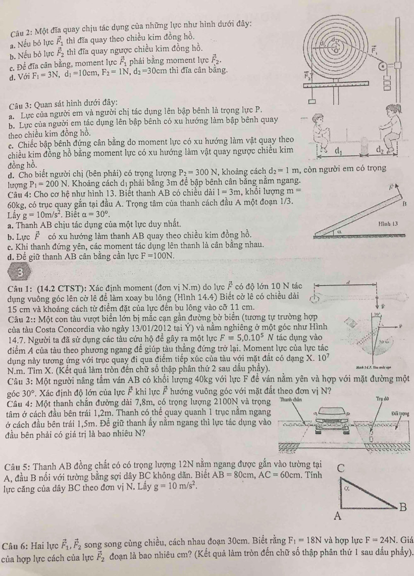 Câu 2:Mhat Q Bt đĩa quay chịu tác dụng của những lực như hình dưới đây:
a. Nếu bỏ lực vector F_1 thì đĩa quay theo chiều kim đồng hồ.
b. Nếu bỏ lực vector F_2 thì đĩa quay ngược chiều kim đồng hồ.
c. Để đĩa cân bằng, moment lực vector F_1 phải bằng moment lực vector F_2.
d. Với F_1=3N,d_1=10cm,F_2=1N,d_2=30cm thì đĩa cân bằng.
Câu 3: Quan sát hình dưới đây:
a. Lực của người em và người chị tác dụng lên bập bênh là trọng lực P.
b. Lực của người em tác dụng lên bập bênh có xu hướng làm bập bênh quay
theo chiều kim đồng hồ.
c. Chiếc bập bênh đứng cân bằng do moment lực có xu hướng làm vật quay theo
chiều kim đồng hồ bằng moment lực có xu hướng làm vật quay ngược chiều kim
đồng hồ.
d. Cho biết người chị (bên phải) có trọng lượng P_2=300N , khoảng cách d_2=1m , cò
lượng P_1=200N. Khoảng cách dị phải bằng 3m để bập bênh cân bằng nằm ngang.
Câu 4: Cho cơ hệ như hình 13. Biết thanh AB có chiều dài 1=3m , khổi lượng m=
60kg, có trục quay gắn tại đầu A. Trọng tâm của thanh cách đầu A một đoạn 1/3.
Lầy g=10m/s^2. Biết alpha =30^o.
a. Thanh AB chịu tác dụng của một lực duy nhất.
b. Lực vector F có xu hướng làm thanh AB quay theo chiều kim đồng hồ.
c. Khi thanh đứng yên, các moment tác dụng lên thanh là cân bằng nhau.
d. Để giữ thanh AB cân bằng cần lực F=100N.
3
Câu 1: (14.2 CTST): Xác định moment (đơn vị N.m) do lực vector F có độ lớn 10 N tác
dụng vuông góc lên cờ lê để làm xoay bu lông (Hình 14.4) Biết cờ lê có chiều dài
15 cm và khoảng cách từ điểm đặt của lực đến bu lông vào cỡ 11 cm.
Câu 2:: Một con tàu vượt biển lớn bị mắc cạn gần đường bờ biển (tương tự trường hợp
của tàu Costa Concordia vào ngày 13/01/2012 tại Ý) và nằm nghiêng ở một góc như Hình 10°
14.7. Người ta đã sử dụng các tàu cứu hộ để gây ra một lực F=5,0.10^5 N tác dụng vào
30w
điểm A của tàu theo phương ngang để giúp tàu thẳng đứng trở lại. Moment lực của lực tác
dụng này tương ứng với trục quay đi qua điểm tiếp xúc của tàu với mặt đất có dạng X. 10^7
N.m. Tìm X. (Kết quả làm tròn đến chữ số thập phân thứ 2 sau dấu phẩy).
Câu 3: Một người nâng tấm ván AB có khối lượng 40kg với lực F đề ván nằm yên và hợp với mặt đường một
góc 30°. Xác định độ lớn của lực F khi lực vector F hướng vuông góc với mặt đất theo đơn vị N?
Câu 4: Một thanh chắn đường dài 7,8m, có trọng lượng 2100N và trọ
tâm ở cách đầu bên trái 1,2m. Thanh có thể quay quanh 1 trục nằm nga
ở cách đầu bên trái 1,5m. Đề giữ thanh ấy nằm ngang thì lực tác dụng 
đầu bên phải có giá trị là bao nhiêu N?
Câu 5: Thanh AB đồng chất có có trọng lượng 12N nằm ngang được gắn vào tường tại
A, đầu B nối với tường bằng sợi dây BC không dãn. Biết AB=80cm,AC=60cm. Tính
lực căng của dây BC theo đơn vị N. Lấy g=10m/s^2.
Câu 6: Hai lực vector F_1,vector F_2 song song cùng chiều, cách nhau đoạn 30cm. Biết rằng F_1=18N và hợp lực F=24N. Giá
của hợp lực cách của lực vector F_2 đoạn là bao nhiêu cm? (Kết quả làm tròn đến chữ số thập phân thứ 1 sau dấu phẩy).