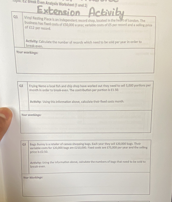 lupic: E2 Break Even Analysis Worksheet (1 and 2) 
Q1 Vinyl Resting Place is an independent record shop, located in the heart of London. The 
business has fixed costs of £50,000 a year, variable costs of £5 per record and a selling price 
of £12 per record. 
Activity: Calculate the number of records which need to be sold per year in order to 
break-even. 
Your workings: