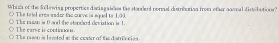 Which of the following properties distinguishes the standard normal distribution from other normal distributions?
The total area under the curve is equal to 1.00.
The mean is 0 and the standard deviation is 1.
The curve is continuous.
The mean is located at the center of the distribution.